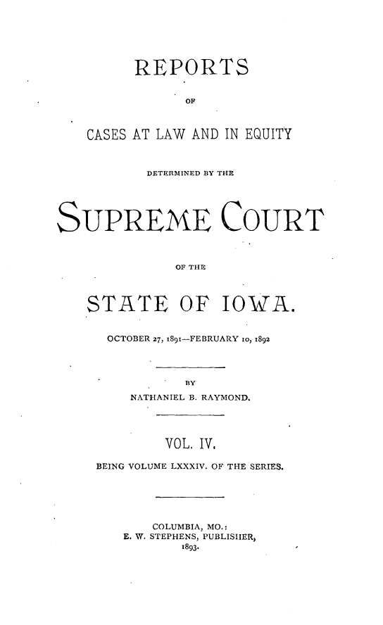 handle is hein.statereports/releiowa0084 and id is 1 raw text is: REPORTS
OF
CASES AT LAW AND IN EQUITY
DETERMINED BY THE
SUPREME COURT
OF THE
STATE OF IOWA.
OCTOBER 27, x891-FEBRUARY 1o, 1892
BY
NATHANIEL B. RAYMOND.
VOL. IV.
BEING VOLUME LXXXIV. OF THE SERIES.
COLUMBIA, MO.:
E. W. STEPHENS, PUBLISHER,
z893-


