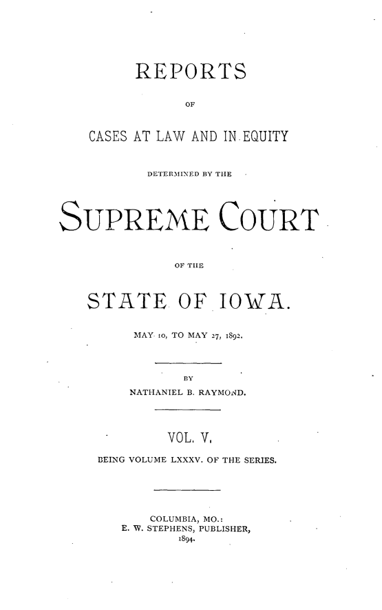 handle is hein.statereports/releiowa0085 and id is 1 raw text is: REPORTS
OF
CASES AT LAW AND IN EQUITY
DETERMINED BY THE
SUPREME COURT
OF TILE
STATE OF IOWA.
MAY. o, TO MAY 27, 1892.
BY
NATHANIEL B. RAYMOND.
VOL V.
BEING VOLUME LXXXV. OF THE SERIES.
COLUMBIA, MO.:
E. W. STEPHENS, PUBLISHER,
1894.


