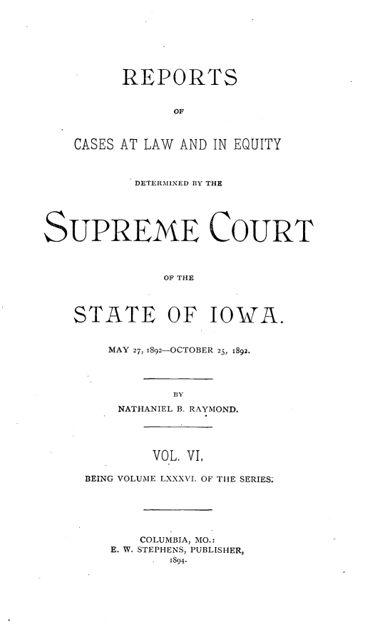 handle is hein.statereports/releiowa0086 and id is 1 raw text is: REPORTS
OF
CASES AT LAW AND IN EQUITY
DETERMINED BY THE
SUPREME COURT
OF THE
STATE OF IOWA.
MAY 27, 1892-OCTOBER 25, 1892.
BY
NATHANIEL B. RAYMOND.
VOL. VI,
BEING VOLUME LXXXVI. OF THE SERIES.
COLUMBIA, MO.:
E. W. STEPHENS, PUBLISHER,
1894-


