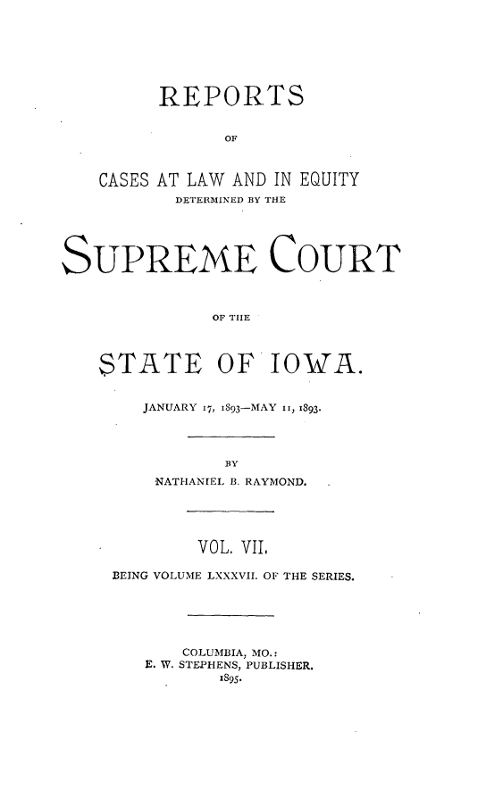 handle is hein.statereports/releiowa0087 and id is 1 raw text is: REPORTS
OF
CASES AT LAW AND IN EQUITY
DETERIINED BY THE
SUPREME COURT
OF TIE
STATE OF IOWA.

JANUARY 17, I893-MAY ii, 1893.
BY
NATHANIEL B. RAYMOND.

VOL. VII,
BEING VOLUME LXXXVII. OF THE SERIES.
COLUMBIA, MO.:
E. W. STEPHENS, PUBLISHER.
1895.


