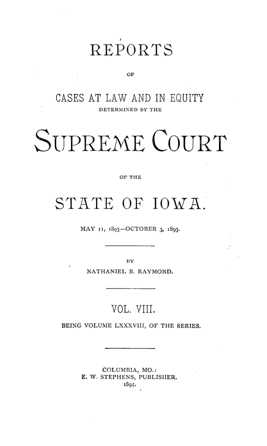 handle is hein.statereports/releiowa0088 and id is 1 raw text is: REPORTS
OF
CASES AT LAW AND IN EQUITY
DETERMINED BY THE

SUPREME COURT
OF THE
STATE OF IOWA.

MAY ii, I893-OCTOBER 3 1893.
BY
NATHANIEL B. RAYMOND.
VOL. VIII,
BEING VOLUME LXXXVIII, OF THE SERIES.
COLUMBIA, MO.:
E. W. STEPHENS, PUBLISHER.
1895;.


