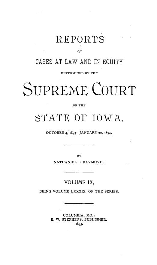 handle is hein.statereports/releiowa0089 and id is 1 raw text is: REPORTS
OF
CASES AT LAW AND IN EQUITY
DETERMINED BY THE
SUPREME COURT
OF THE
STATE OF IOWA.
OCTOBER 4, 1893-JANUARY 22, 1894.
BY
NATHANIEL B. RAYMOND.
VOLUME IX,
BEING VOLUME LXXXIX, OF THE SERIES.
COLUMBIA, MO.:
E. W, STEPHENS, PUBLISHER,
1895.


