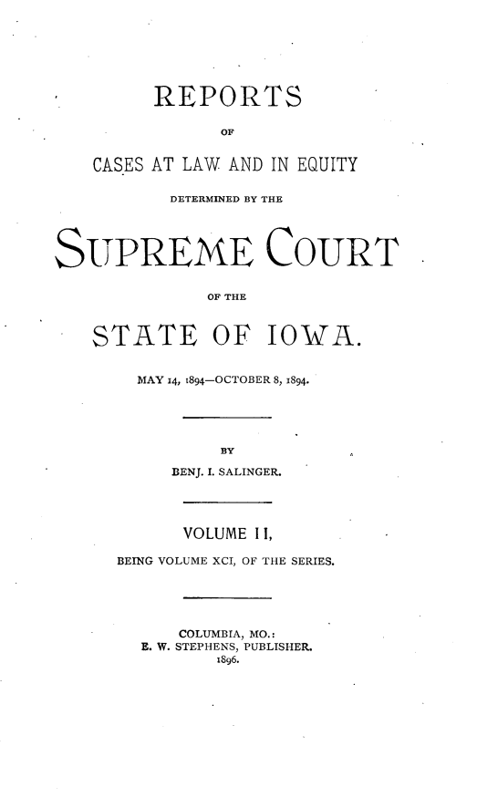 handle is hein.statereports/releiowa0091 and id is 1 raw text is: REPORTS
OF
CASES AT LAW AND IN EQUITY
DETERMINED BY THE
SUPREME COURT
OF THE
STATE OF IOWA.
MAY 14, 1894-OCTOBER 8, 1894.
BY
BENJ. I. SALINGER.
VOLUME II,
BEING VOLUME XCI, OF THE SERIES.
COLUMBIA, MO.:
E. W. STEPHENS, PUBLISHER.
1896.


