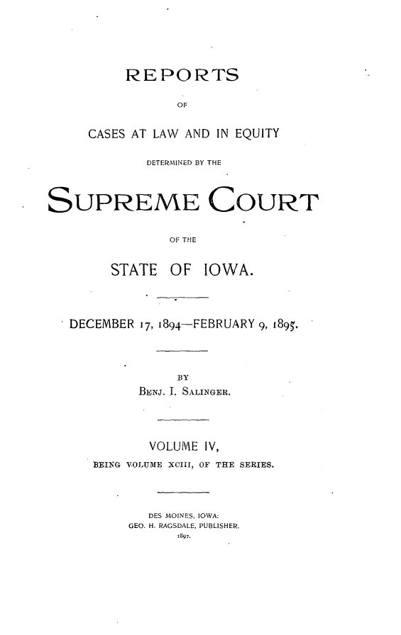 handle is hein.statereports/releiowa0093 and id is 1 raw text is: REPORTS
OF
CASES AT LAW AND IN EQUITY

DETERMINED BY THE
SUPREME COURT
OF THE
STATE OF IOWA.

* DECEMBER 17, 1894-FEBRUARY 9, I89.
BY
BEta. I. SALINGER.
VOLUME IV,
BEING VOLUME XCIII, OF THE SERIES.
DES MOINES, IOWA:
GEO. H. RAGSDALE, PUBLISHER.
1897.


