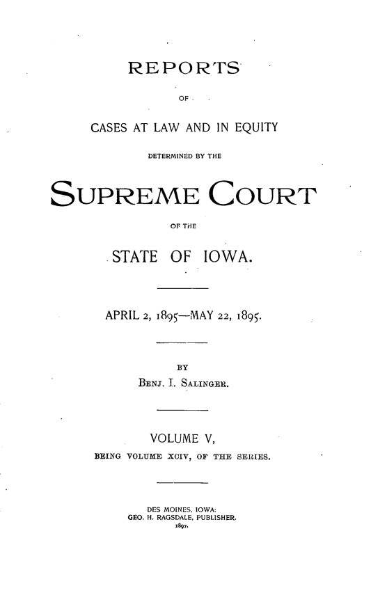 handle is hein.statereports/releiowa0094 and id is 1 raw text is: REPORTS
OF
CASES AT LAW AND IN EQUITY
DETERMINED BY THE
SUPREME COURT
OF THE
.STATE    OF   IOWA.
APRIL 2, I895-MAY 22, 1895.
BY
BENJ. I. SALINGER.
VOLUME V,
BEING VOLUME XOIV, OF THE SERIES.
DES MOINES, IOWA:
GEO. H. RAGSDALE, PUBLISHER.


