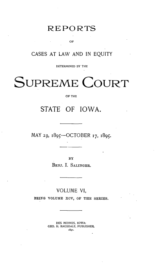 handle is hein.statereports/releiowa0095 and id is 1 raw text is: REPORTS
OF
CASES AT LAW AND IN EQUITY
DETERMINED BY THE
SUPREME COURT
OF THE
STATE    OF   IOWA.
MAY 23, i895-OCTOBER 17, 1895.
BY
BENJ. I. SALINGER.
VOLUME VI,
BEING VOLUME XCV, OF THE SERIES.
DES MOINES, IOWA:
GEO. H. RAGSDALE, PUBLISHER.
1897.


