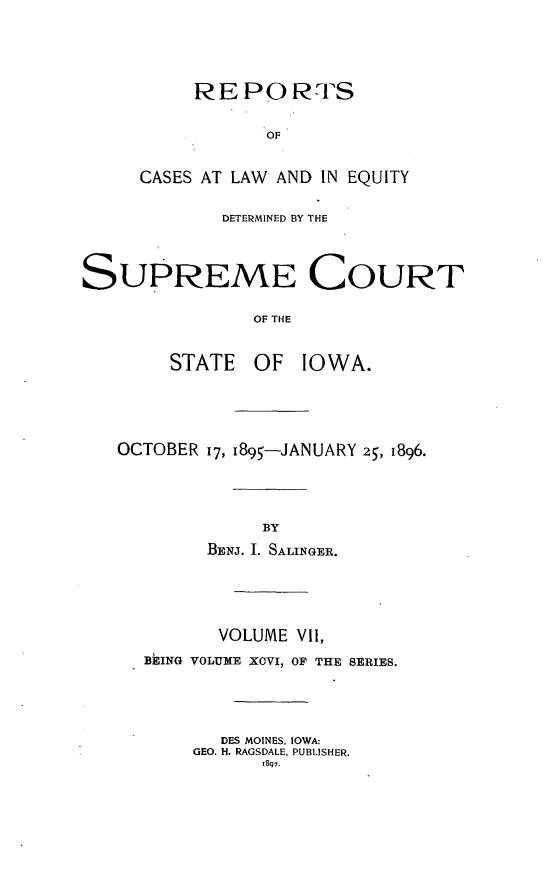 handle is hein.statereports/releiowa0096 and id is 1 raw text is: RE PO I0RFS
OF
CASES AT LAW AND IN EQUITY
DETERMINED BY THE
SUPREME COURT
OF THE
STATE    OF   IOWA.
OCTOBER 17, i895-JANUARY 25, 1896.
BY
BENJ. I. SALINGER.
VOLUME VII,
BEING VOLUME XOVI, OF THE SERIES.
DES MOINES, IOWA:
GEO. H. RAGSDALE, PUBLISHER.
,897.


