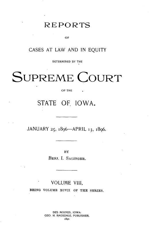handle is hein.statereports/releiowa0097 and id is 1 raw text is: REPORTS
OF
CASES AT LAW AND IN EQUITY

DETERMINED BY THE
SUPREME COURT
OF THE
STATE OF. IOWA.

JANUARY 25, I896-APRIL 13, 1896.
BY
BENj. I. SALINGER.

VOLUME VIII,
BEING VOLUME XCVII OF THE SERIES.
DES MOINES, IOWA:
GEO. H. RAGSDALE, PUBLISHER.
1897.


