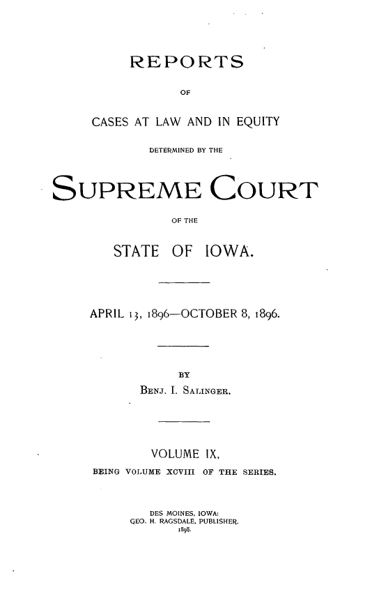 handle is hein.statereports/releiowa0098 and id is 1 raw text is: REPORTS
OF
CASES AT LAW AND IN EQUITY

DETERMINED BY THE
SUPREME COURT
OF THE
STATE OF IOWA.

APRIL 13, i896-OCTOBER 8, 1896.
BY
BENJ. I. SALINGER.
VOLUME IX,
BEING VOLUME XOVIII OF THE SERIES.
DES MOINES, IOWA:
QEO. H. RAGSDALE, PUBLISHER.
;S91.



