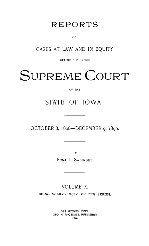 handle is hein.statereports/releiowa0099 and id is 1 raw text is: REPORTS
OF
CASES AT LAW AND IN EQUITY

DETERMINED BY THE
SUPREME COURT
OF THE
STATE OF IOWA.

OCTOBER 8, i896-DECEMBER 9, 1896.
BY
BENJ. I. SALINGER.

VOLUME X,
BEING VOLUME XCIX OF THE SERIES.
DES MOINES, IOWA:
GEO. H. RAGSDALE, PUBLISHER.
1898.



