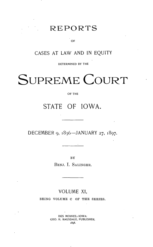 handle is hein.statereports/releiowa0100 and id is 1 raw text is: REPORTS
OF
CASES AT LAW AND IN EQUITY

DETERMINED BY THE
SUPREME COURT
E OF THE
STATE OF IOWA.

DECEMBER 9, i896-JANUARY 27, 1897.
BY
BENJ. 1. SALINGER.

VOLUME XI,
BEING VOLUME C OF THE SERIES.
DES MOINES,'IOWA:
GEO. H. RAGSDALE, PUBLISHER.
1898.



