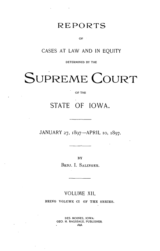 handle is hein.statereports/releiowa0101 and id is 1 raw text is: REPORTS
OF
CASES AT LAW AND IN EQUITY

DETERMINED BY THE
SUPREME COURT
OF THE
STATE OF IOWA.

JANUARY 27, 1897-APRIL 1o, 1897.
BY
BENJ. I. SALINGER.

VOLUME XII,
BEING VOLUME CI OF THE SERIES.
DES MOINES, IOWA:
GEO. H. RAGSDALE, PUBLISHER.
is8g.


