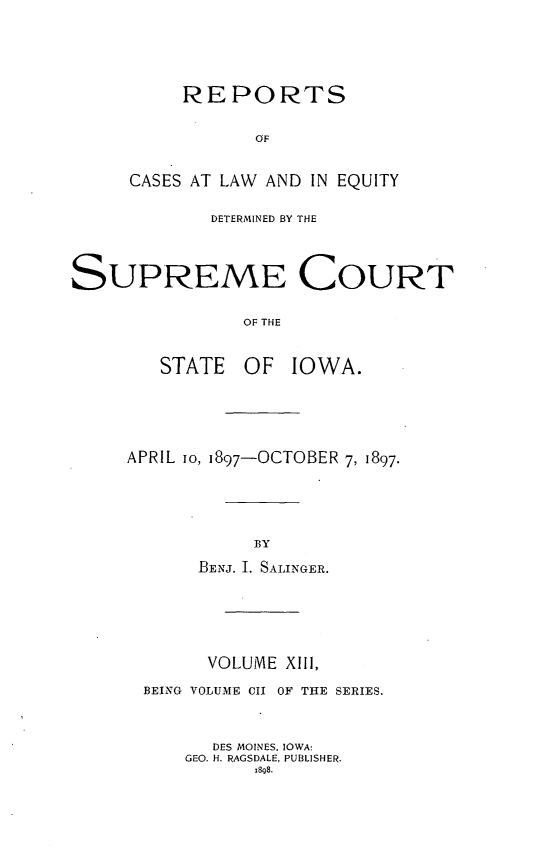 handle is hein.statereports/releiowa0102 and id is 1 raw text is: REPORTS
OF
CASES AT LAW AND IN EQUITY
DETERMINED BY THE
SUPREME COURT
OF THE
STATE OF IOWA.

APRIL io, 1897-OCTOBER 7, 1897.
BY
BENJ. I. SALINGER.

VOLUME XIII,
BEING VOLUME CII OF THE SERIES.
DES MOINES, IOWA:
GEO. H. RAGSDALE, PUBLISHER.
1898.


