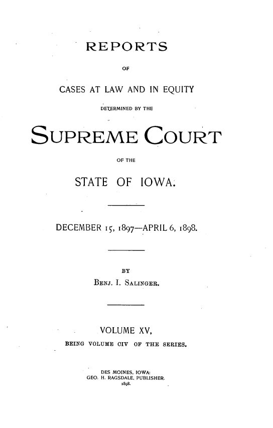 handle is hein.statereports/releiowa0104 and id is 1 raw text is: REPORTS
OF
CASES AT LAW AND IN EQUITY
DET.ERMINED BY THE
SUPREME COURT
OF THE
STATE OF IOWA.

DECEMBER 15, 1897-APRIL 6, 1898.
BY
BENJ. I. SALINGER.

VOLUME XV,
BEING VOLUME CIV OF THE SERIES.
DES MOINES, IOWA:
GEO. H. RAGSDALE, PUBLISHER.
x898.


