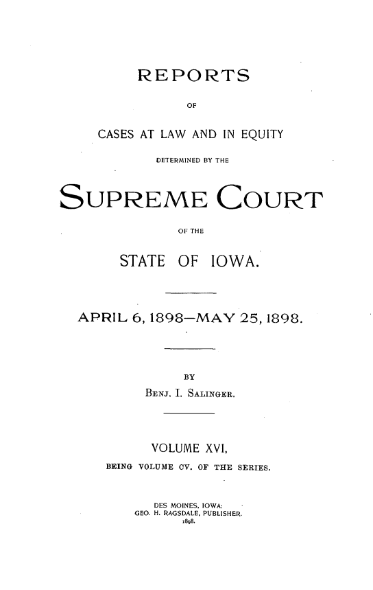 handle is hein.statereports/releiowa0105 and id is 1 raw text is: REPORTS
OF
CASES AT LAW AND IN EQUITY

DETERMINED BY THE
SUPREME COURT
OF THE
STATE OF IOWA.

APRIL 6, 1898-MAY 25, 1898.
BY
BENJ. I. SALINGER.

VOLUME XVI,
BEING VOLUME CV. OF THE SERIES.
DES MOINES, IOWA:
GEO. H. RAGSDALE, PUBLISHER.
x898.


