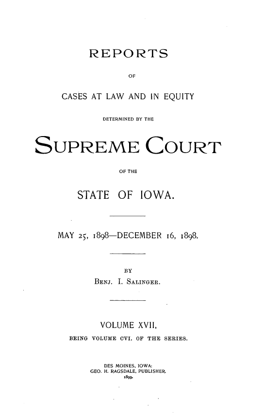 handle is hein.statereports/releiowa0106 and id is 1 raw text is: REPORTS
OF
CASES AT LAW AND IN EQUITY

DETERMINED BY THE
SUPREME COURT
OF THE
STATE OF IOWA.

MAY 25, 1898-DECEMBER 16, 1898.
BY
BENJ. I. SALINGER.
VOLUME XVI,
BEING VOLUME OVI. OF THE SERIES.
DES MOINES, IOWA:
GEO. H. RAGSDALE, PUBLISHER.
t899.


