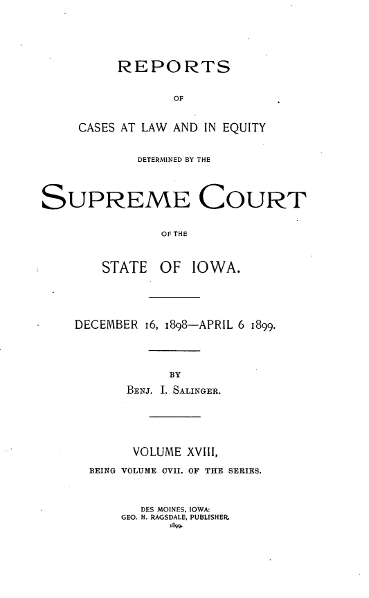 handle is hein.statereports/releiowa0107 and id is 1 raw text is: REPORTS
OF
CASES AT LAW AND IN EQUITY
DETERMINED BY THE
SUPREME COURT
OF THE
STATE OF IOWA.

DECEMBER 16, i898-APRIL 6 1899.
BY
BENJ. I. SALINGER.

VOLUME XVIII,
BEING VOLUME CVII. OF THE SERIES.
DES MOINES, IOWA:
GEO. H. RAGSDALE, PUBLISHER.
1899.


