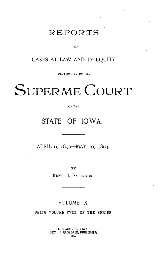 handle is hein.statereports/releiowa0108 and id is 1 raw text is: REPORTS
OF
CASES AT LAW AND IN EQUITY

DETERMINED BY THE
SUPERME COURT
OF THE
STATE OF IOWA.

APRIL 6, 1899-MAY 26, 1899.
BY
BENJ. I. SALINGER.

VOLUME IX,
BEING VOLUME OVIII. OF THE SERIES.
DES MOINES. IOWA:
GEO. H. RAGSDALE, PUBLISHER
1899.


