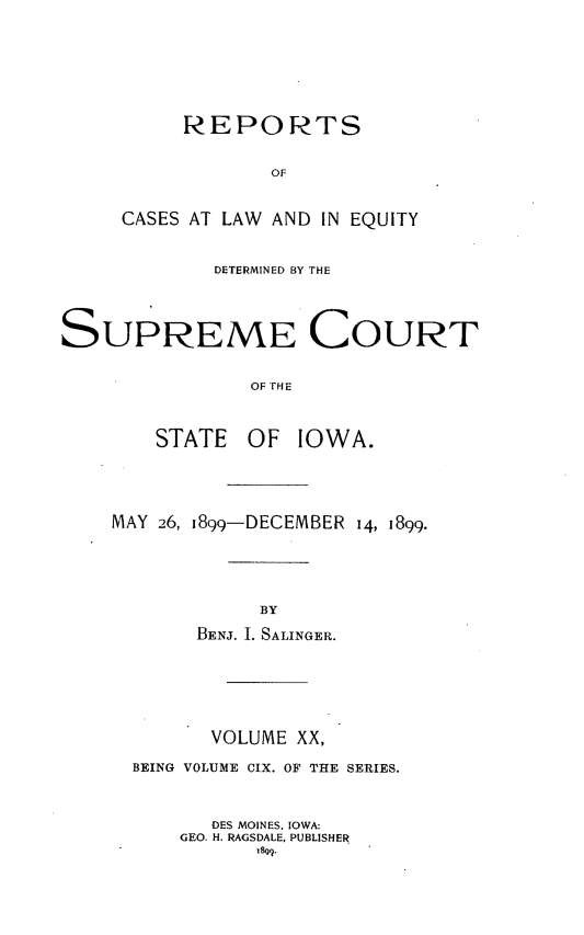 handle is hein.statereports/releiowa0109 and id is 1 raw text is: REPORTS
OF
CASES AT LAW AND IN EQUITY

DETERMINED BY THE
SUPREME COURT
OF rHE
STATE OF IOWA.

MAY 26, 1899-DECEMBER 14, 1899.
BY
BENJ. I. SALINGER.
VOLUME XX,
BEING VOLUME CIX. OF THE SERIES.
DES MOINES. IOWA:
GEO. H. RAGSDALE, PUBLISHER


