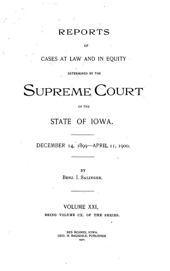 handle is hein.statereports/releiowa0110 and id is 1 raw text is: REPORTS
OF
CASES AT LAW AND IN EQUITY

DETERMINED BY THE
SUPREME COURT
OF THE
STATE OF IOWA.

DECEMBER 14, 1899-APRIL I I, 19oo.
BY
BENJ. I. SALINGER.

VOLUME XXI,
BEING VOLUME CX. OF THE SERIES.
DES MOINES, IOWA:
GEO. H. RAGSDALE, PUBLISHER
1901.


