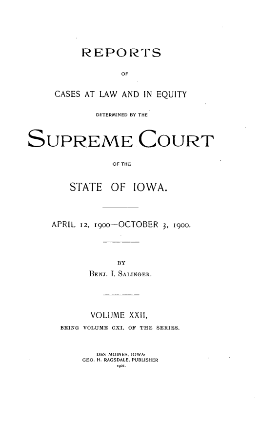 handle is hein.statereports/releiowa0111 and id is 1 raw text is: REPORTS
OF
CASES AT LAW AND IN EQUITY

DETERMINED BY THE
SUPREME COURT
OF THE
STATE OF IOWA.

APRIL 12, i9oo-OCTOBER 3, 1900-
BY
BENJ. I. SALINGER.

VOLUME XXII,
BEING VOLUME CXI. OF THE SERIES.
DES MOINES, IOWA:
GEO. H. RAGSDALE, PUBLISHER
901.


