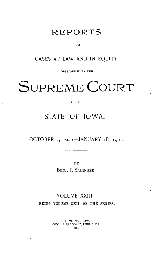 handle is hein.statereports/releiowa0112 and id is 1 raw text is: REPORTS
OF
CASES AT LAW AND IN EQUITY
DETERMINED BY THE
SUPREME COURT
OF THE
STATE    OF IOWA.
OCTOBER 3, i9oo-JANUARY 18, 1901.
BY
BENJ. I. SALINGER.
VOLUME XXIII,
BEING VOLUME CXII. OF THE SERIES.
DES MOINES. IOWA:
GEO. H. RAGSDALE, PUBLISHER
I901.



