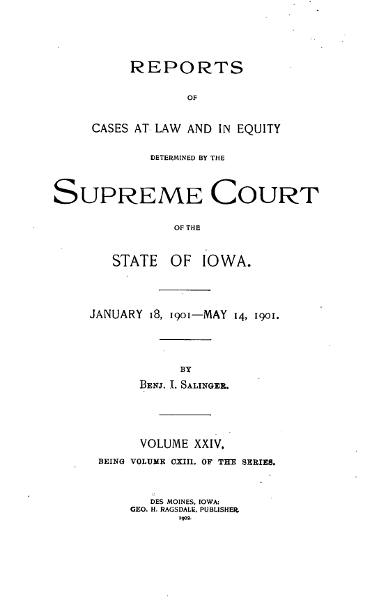 handle is hein.statereports/releiowa0113 and id is 1 raw text is: REPORTS
OF
CASES AT LAW AND IN EQUITY

DETERMINED BY THE
SUPREME COURT
OF THE
STATE OF IOWA.

JANUARY 18, 1901-MAY 14, 1901.
BY
BENJ. I. SALINGER.

VOLUME XXIV,
BEING VOLUME OXIII. OF THE SERIES.
DES MOINES, IOWA:
GEO. H. RAGSDALE, PUBLISHER.
1902.


