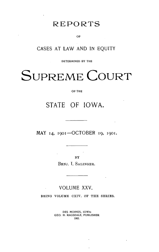 handle is hein.statereports/releiowa0114 and id is 1 raw text is: REPORTS
OF
CASES AT LAW AND IN EQUITY
DETERMINED BY THE
SUPREME COURT
OF THE
STATE    OF IOWA.
MAY 14, i9oi-OCTOBER 19, 1901.
BY
BENJ. I. SALINGER.
VOLUME XXV,
BEING VOLUME CXIV. OF THE SERIES.
DES MOINES, IOWA:
GEO. H. RAGSDALE. PUBLISHER.
1902.


