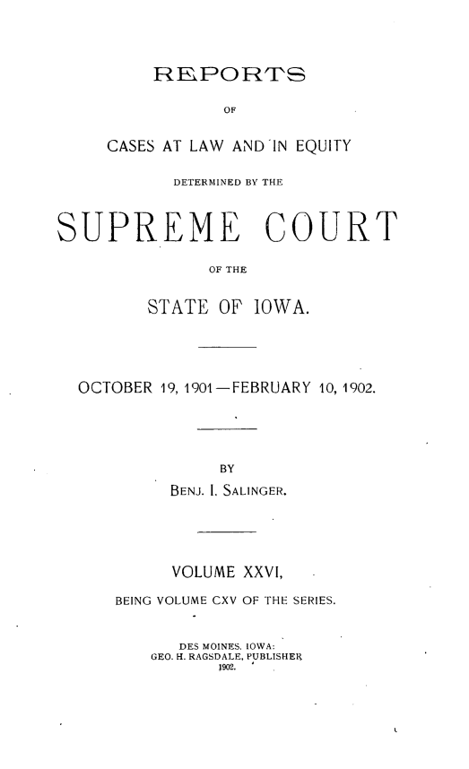handle is hein.statereports/releiowa0115 and id is 1 raw text is: REPORTS
OF
CASES AT LAW AND IN EQUITY

DETERMINED BY THE
SUPREME COURT
OF THE
STATE OF IOWA.

OCTOBER 19, 1901-FEBRUARY 10, 1902.
BY
BENJ. 1. SALINGER.
VOLUME XXVI,
BEING VOLUME CXV OF THE SERIES.
DES MOINES, IOWA:
GEO. H. RAGSDALE, PUBLISHER
1902.



