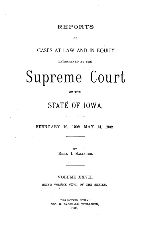handle is hein.statereports/releiowa0116 and id is 1 raw text is: REPORTS
OF
CASES AT LAW AND IN EQUITY
DETERMINED BY THE

Supreme Court
OF THE
STATE OF 10WA.
FEBRUARY 10, 1902-MAY 14, 1902

BY
BENJ. I. SALINGER.
VOLUME XXVII.
BEING VOLUME CXVI. OF THE SERIES.
DES MOINES, IOWA:
GEO. H. RAGSDALE, PUBLI SHER,
1903.


