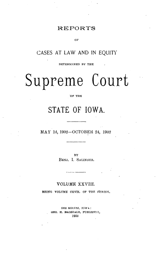 handle is hein.statereports/releiowa0117 and id is 1 raw text is: REPORTS

OF
CASES AT LAW AND IN EQUITY
DETERMINED BY THE
Supreme Court
OF THE
STATE OF IOWA.

MAY 14, 1902-OCTOBER 24, 1902
BY
BENJI. 1. SALLNGER.
VOLUME XXVIII.
BEING VOLUME CXVIL OF THE SRRTES.
DES O0ES, IOW A:
GEO. H. R'AGSDALE, PUBLIS9HER,
1903


