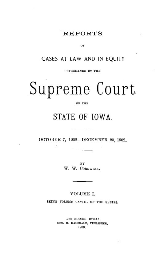 handle is hein.statereports/releiowa0118 and id is 1 raw text is: REPORTS

OF
CASES AT LAW AND IN EQUITY
rETERMINED BY THE
Supreme Court.
OF THE
STATE OF IOWA.

OCTOBER 7, 1902-DECEMBER 20, 1902..
BY
W. W. CORNWALL.
VOLUME I.
BEING VOLUME CXVIII. OF THE SERIKE.
DES MOINES, IOWA:
GEO. H. RAGSDALE, PUBLISHER,
1903.


