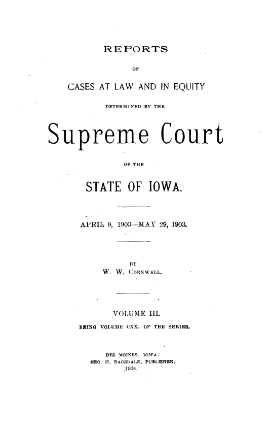 handle is hein.statereports/releiowa0120 and id is 1 raw text is: REPORTS

OF
CASES AT LAW AND IN EQUITY
DETERMINED BY THE
Supreme Court
OF THE
STATE OF IOWA.

APRIL 9, 1903-MAY 29, 1903.
BY
W. W. CORNWALL.
VOLUME 111.
BRING VOLU3IE CXX. OF THE SERIES.
DES MOINES, IOWA :
ETEO. II. RAGSDALE, PUBLIJBIT91,
. J904.



