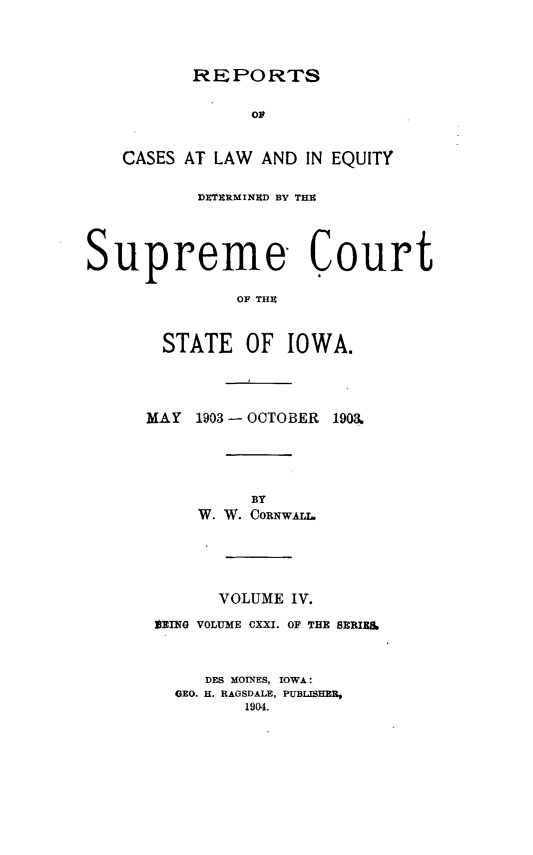 handle is hein.statereports/releiowa0121 and id is 1 raw text is: REPORTS

Or
CASES AT LAW AND IN EQUITY
DETERMINED BY THU
Supreme Court
OF THU
STATE OF IOWA.

MAY 1903 - OCTOBER

1903.

BY
W. W. CORnwALL.
VOLUME IV.
OBING VOLUME CXXI. OF THE SERIES
DES MOINES, IOWA:
GEO. H. RAGSDALE, PUBLISHER,
1904.


