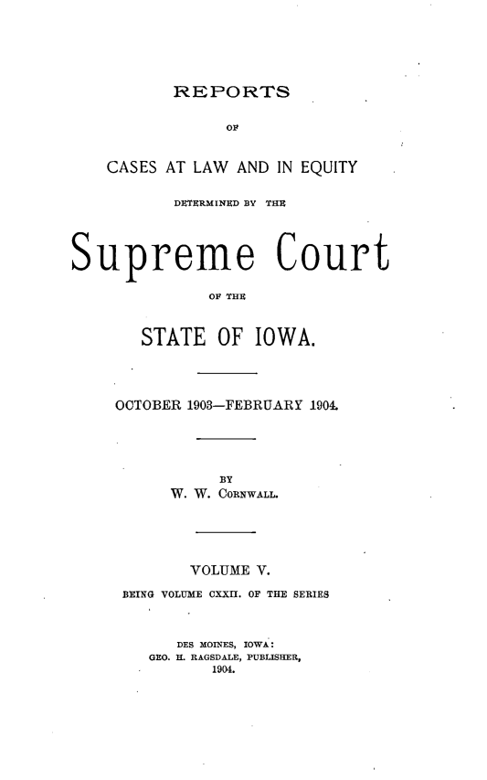handle is hein.statereports/releiowa0122 and id is 1 raw text is: REPORTS

OF
CASES AT LAW AND IN EQUITY
DETERMINED BY THU
Supreme Court
OF THU
STATE OF IOWA.

OCTOBER 1903-FEBRUARY 1904.
BY
W. W. CORNWALL.
VOLUME V.
BEING VOLUME CXXII. OF THE SERIES
DES MOINES, IOWA.:
GEO. H. RAGSDALET, PUBLISHER,
1904.


