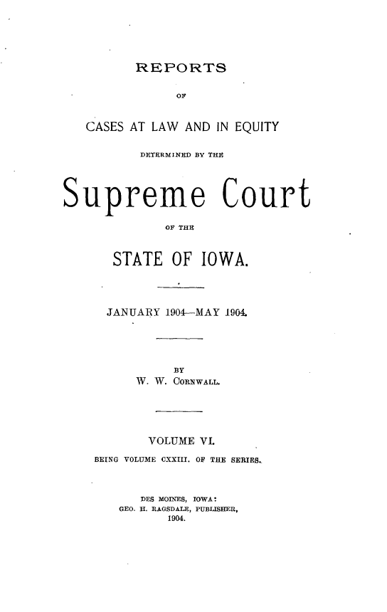 handle is hein.statereports/releiowa0123 and id is 1 raw text is: REPORTS

OF
CASES AT LAW AND IN EQUITY
DETERMINED BY TH
Supreme Court
OF THE
STATE OF IOWA.

JANUARY 1904-MAY 1904.
BY
W. W. CORNWALL.
VOLUME VI.
BEING VOLUME CXXIII. OF THE SERIES,
DES MOINES, IOWA:
GEO. H. RAGSDALE, PUBLISHER,
1904.


