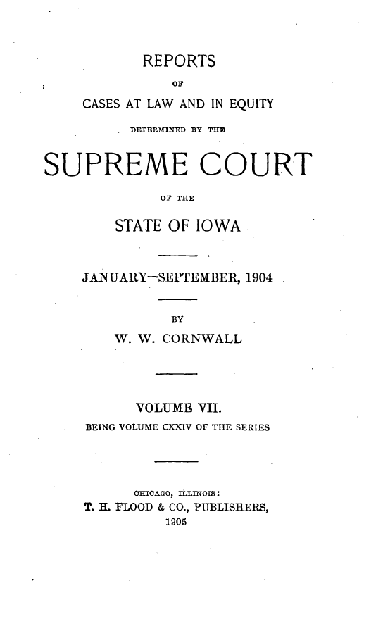 handle is hein.statereports/releiowa0124 and id is 1 raw text is: REPORTS
OF
CASES AT LAW AND IN EQUITY

DETERMINED BY THE
SUPREME COURT
OF TlE
STATE OF IOWA

JANUARY-SEPTEMBER, 1904
BY
W. W. CORNWALL

VOLUMB VII.
BEING VOLUME CXXIV OF THE SERIES
CHICAGO, ILLINOIS:
T. H. FLOOD & CO., PUBLISHERS,
1905


