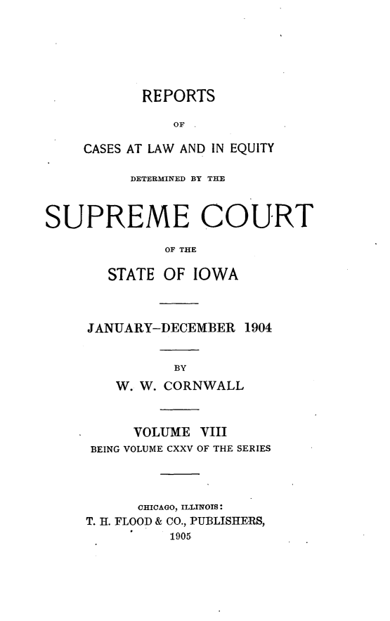 handle is hein.statereports/releiowa0125 and id is 1 raw text is: REPORTS
OF .
CASES AT LAW AND IN EQUITY

DETERMINED BY THE
SUPREME COURT
OF THE
STATE OF IOWA

JANUARY-DECEMBER 1904
BY
W. W. CORNWALL

VOLUME     VIII
BEING VOLUME CXXV OF THE SERIES
CHICAGO, ILLINOIS:
T. H. FLOOD & CO., PUBLISHERS,
1905


