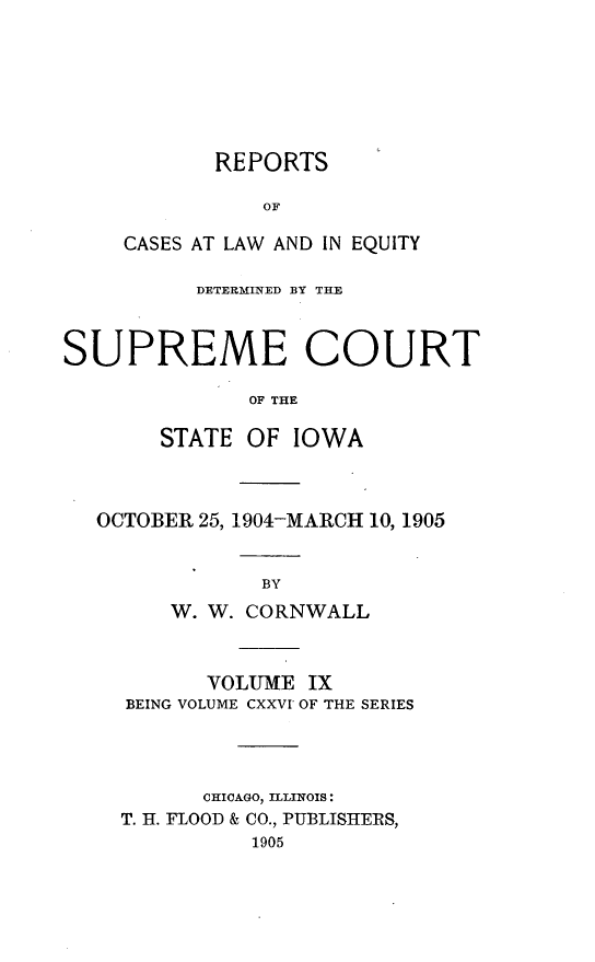 handle is hein.statereports/releiowa0126 and id is 1 raw text is: REPORTS
OF
CASES AT LAW AND IN EQUITY

DETERMINED BY THE
SUPREME COURT
OF THE
STATE OF IOWA

OCTOBER 25, 1904-MARCH 10, 1905
BY
W. W. CORNWALL

VOLUME IX
BEING VOLUME CXXVI OF THE SERIES
CHICAGO, ILLINOIS:
T. H. FLOOD & CO., PUBLISHERS,
1905


