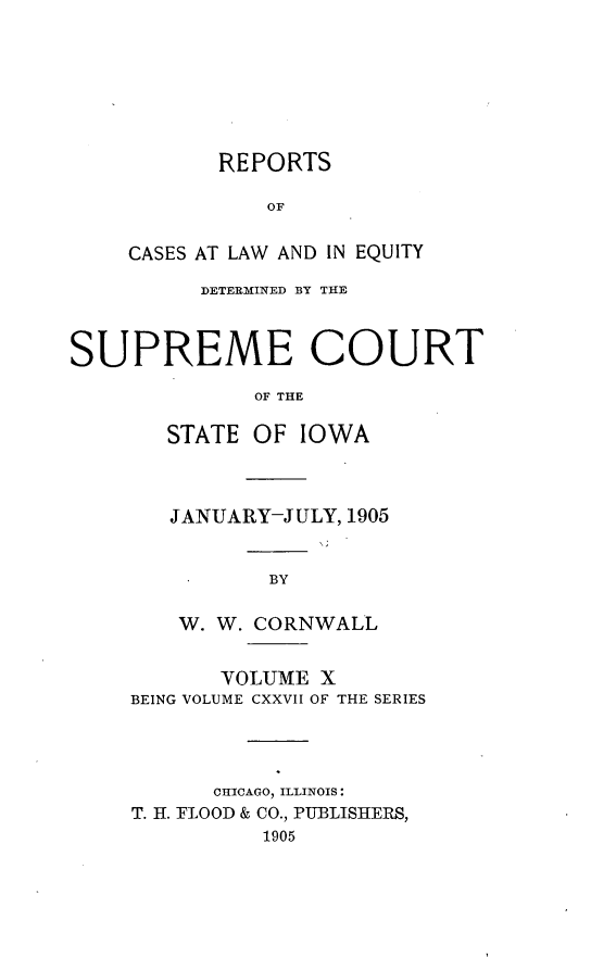 handle is hein.statereports/releiowa0127 and id is 1 raw text is: REPORTS
OF
CASES AT LAW AND IN EQUITY

DETERMINED BY THE
SUPREME COURT
OF THE
STATE OF IOWA

JANUARY-JULY, 1905
BY
W. W. CORNWALL

VOLUME X
BEING VOLUME CXXVII OF THE SERIES
CHICAGO, ILLINOIS:
T. H. FLOOD & CO., PUBLISHERS,
1905


