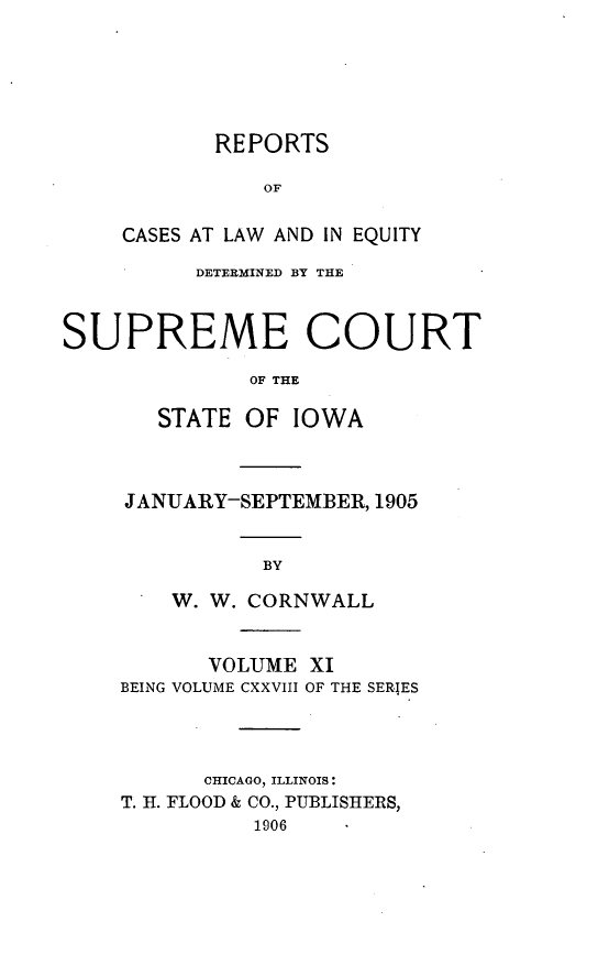handle is hein.statereports/releiowa0128 and id is 1 raw text is: REPORTS
OF
CASES AT LAW AND IN EQUITY

DETERMINED BY THE
SUPREME COURT
OF THE
STATE OF IOWA

JANUARY-SEPTEMBER, 1905
BY
W. W. CORNWALL
VOLUME XI
BEING VOLUME CXXVIII OF THE SERIES
CHICAGO, ILLINOIS:
T. H. FLOOD & CO., PUBLISHERS,
1906


