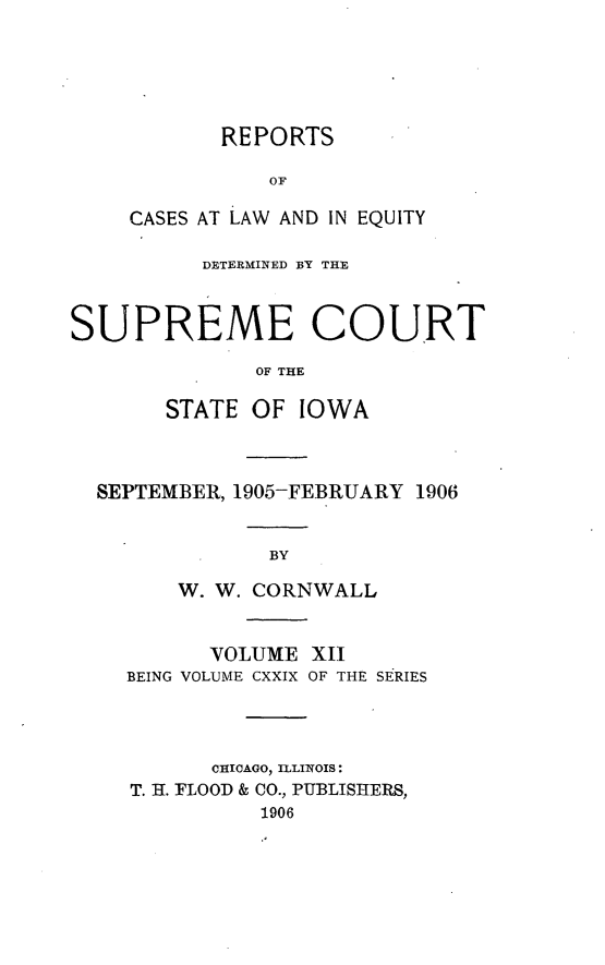 handle is hein.statereports/releiowa0129 and id is 1 raw text is: REPORTS
OF
CASES AT LAW AND IN EQUITY

DETERMINED BY THE
SUPREME COURT
OF THE
STATE OF IOWA

SEPTEMBER, 1905-FEBRUARY 1906
BY
W. W. CORNWALL
VOLUME XII
BEING VOLUME CXXIX OF THE SERIES
CHICAGO, ILLINOIS:
T. H. FLOOD & CO., PUBLISHERS,
1906


