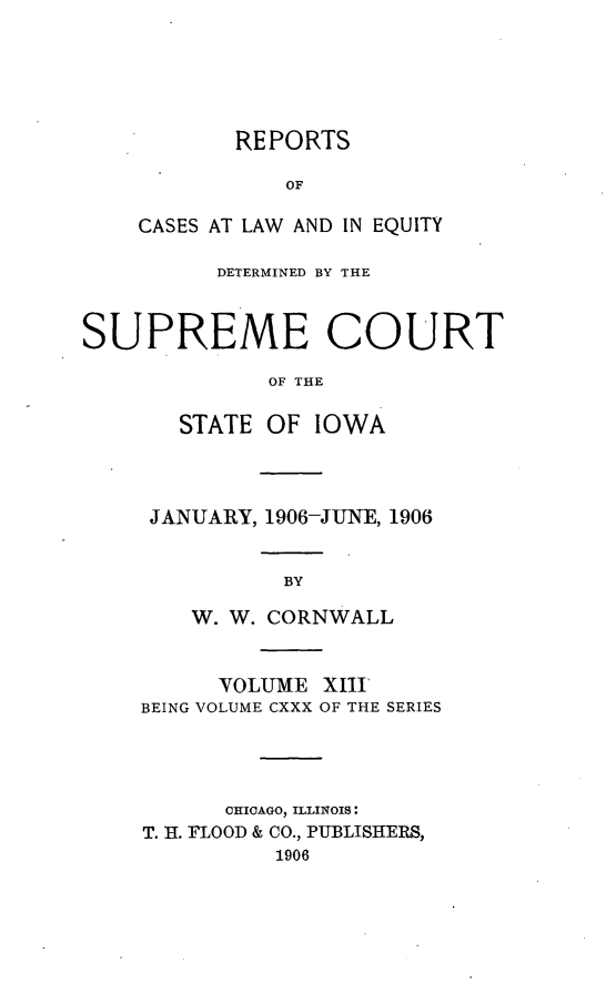 handle is hein.statereports/releiowa0130 and id is 1 raw text is: REPORTS
OF
CASES AT LAW AND IN EQUITY

DETERMINED BY THE
SUPREME COURT
OF THE
STATE OF IOWA

JANUARY, 1906-JUNE, 1906
BY
W. W. CORNWALL
VOLUME XIIT
BEING VOLUME CXXX OF THE SERIES
CHICAGO, ILLINOIS:
T. H. FLOOD & CO., PUBLISHERS,
1906


