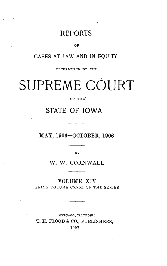 handle is hein.statereports/releiowa0131 and id is 1 raw text is: REPORTS
OF
CASES AT LAW AND IN EQUITY

DETERMINED BY THE
SUPREME COURT
OF THE
STATE OF IOWA

MAY, 1906-OCTOBER, 1906
BY
W. W. CORNWALL
VOLUME XIV
BEING VOLUME CXXXI OF THE SERIES
CHICAGO, ILLINOIS:
T. H. FLOOD & CO., PUBLISHERS,
1907


