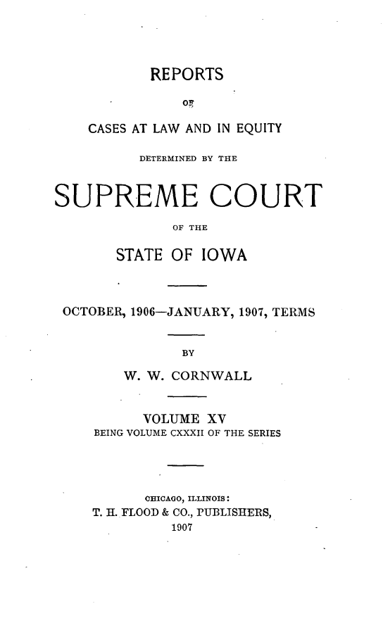 handle is hein.statereports/releiowa0132 and id is 1 raw text is: REPORTS
oC
GASES AT LAW AND IN EQUITY

DETERMINED BY THE
SUPREME COURT
OF THE
STATE OF IOWA

OCTOBER, 1906-JANUARY, 1907, TERMS
BY
W. W. CORNWALL

VOLUME XV
BEING VOLUME CXXXII OF THE SERIES
CHICAGO, ILLINOIS:
T. H. FLOOD & CO., PUBLISIIERS,
1907


