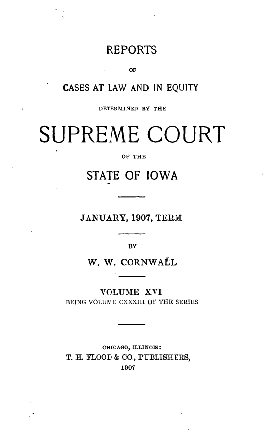 handle is hein.statereports/releiowa0133 and id is 1 raw text is: REPORTS
OF
CASES AT LAW AND IN EQUITY

DETERMINED BY THE
SUPREME COURT
OF THE
STATE OF IOWA

JANUARY, 1907, TERM
BY
W. W. CORNWALL

VOLUME XVI
BEING VOLUME CXXXIII OF THE SERIES
CHICAGO, ILLINOIS:
T. H. FLOOD & CO., PUBLISHERS,
1907


