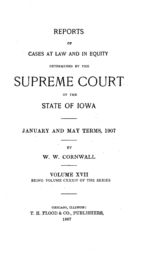 handle is hein.statereports/releiowa0134 and id is 1 raw text is: REPORTS
OF
CASES AT LAW AND IN EQUITY

DETERMINED BY THE
SUPREME COURT
OF THE
STATE OF IOWA

JANUARY AND MAY TERMS, 1907
BY
W. W. CORNWALL
VOLUME XVII
BEING VOLUME CXXXIV OF THE SERIES
CHICAGO, ILLINOIS:
T. H. FLOOD & CO., PUBLISHERS,
1907


