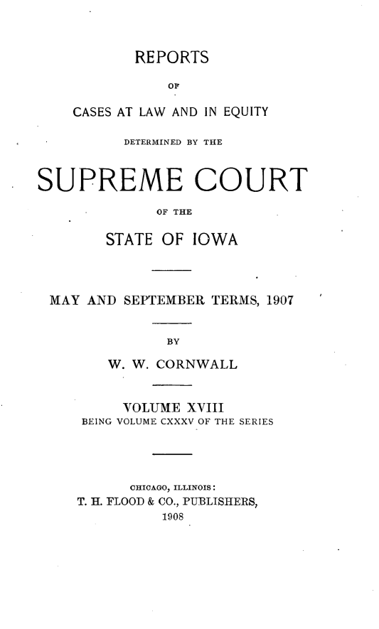 handle is hein.statereports/releiowa0135 and id is 1 raw text is: REPORTS
OF
CASES AT LAW AND IN EQUITY

DETERMINED BY THE
SUPREME COURT
OF THE
STATE OF IOWA

MAY AND SEPTEMBER TERMS, 1907
BY
W. W. CORNWALL
VOLUME XVIII
BEING VOLUME CXXXV OF THE SERIES
CHICAGO, ILLINOIS:
T. H. FLOOD & CO., PUBLISHERS,
1908


