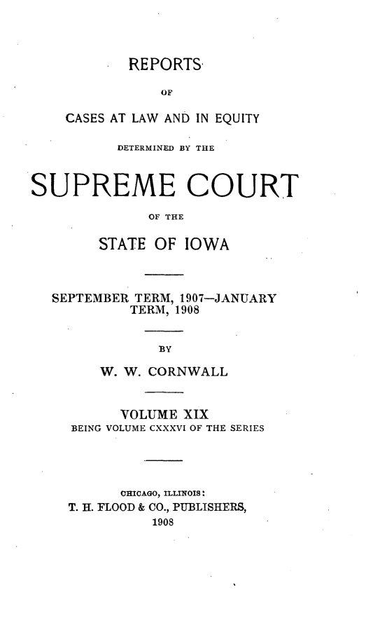 handle is hein.statereports/releiowa0136 and id is 1 raw text is: REPORTS
OF
CASES AT LAW AND IN EQUITY

DETERMINED BY THE
SUPREME COURT
OF THE
STATE OF IOWA

SEPTEMBER TERM, 1907-JANUARY
TERM, 1908
BY
W. W. CORNWALL
VOLUME XIX
BEING VOLUME CXXXVI OF THE SERIES
CHICAGO, ILLINOIS:
T. H. FLOOD & CO., PUBLISHERS,
1908


