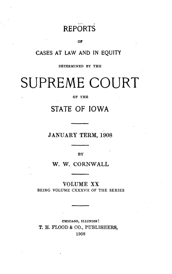 handle is hein.statereports/releiowa0137 and id is 1 raw text is: REPORTS
oF
CASES AT LAW AND IN EQUITY

DETERMINED BY THE
SUPREME COURT
OF THE
STATE OF IOWA

JANUARY TERM, 1908
BY
W. W. CORNWALL

VOLUME XX
BEING VOLUME CXXXVII OF THE SERIES
CHICAGO, ILLINOIS :
T. 11. FLOOD & CO., PUBLISHERS,
1908


